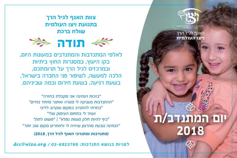 צוות האגף לגיל הרך בתנועת ויצו העולמית שולח ברכת תודה לאלפי המתנדבות והמתנדבים במעונות היום, בקו הייעוץ, במסגרות החוץ ביתיות ובמרכזים לגיל הרך על תומתכם, הלכה למעשה, לשיפור פני החברה בישראל, בשעת רגיעה, בשעת חירום ומה שביניהם, "בזכות הנתינה אני מקבלת בחזרה" "ההתנדבות מעניקה לי מטרה ואתגר מיוחד בחיים" בחרתי להתנדב במקום שקרוב לליבי ועוזר לי בתחום העיסוק שלי" "כיף להיות חלק מצוות נפלא" / "פשוט לתת" "הנתינה נובעת מהרצון שיהיה לי ולאחרים מקום טוב יותר" (מתנדבות ומתנדבי האגף לגיל הרך, 2018) לפניות בנושא התנדבות: 03-6923769 / dcc@wizo.org
